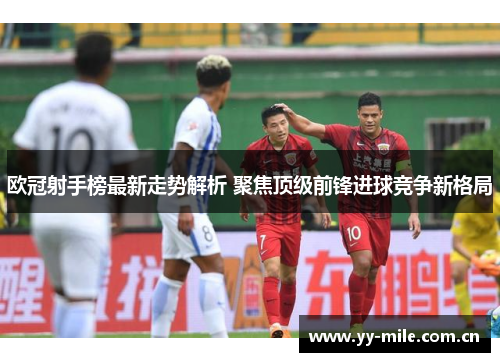 欧冠射手榜最新走势解析 聚焦顶级前锋进球竞争新格局 欧冠射手榜最新走势解析 聚焦顶级前锋进球竞争新格局
